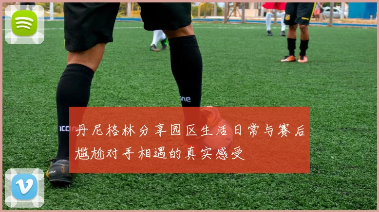 丹尼格林分享园区生活日常与赛后尴尬对手相遇的真实感受