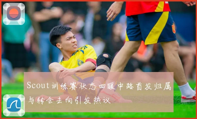 Scout训练赛状态回暖中路首发归属与转会去向引发热议
