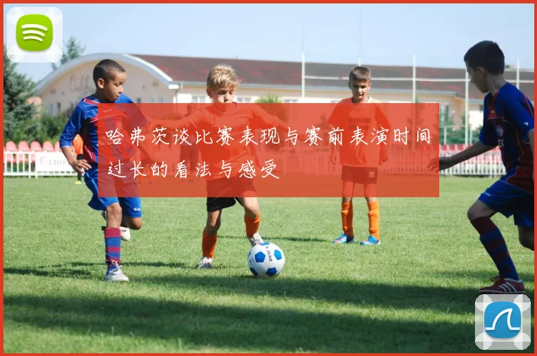 哈弗茨谈比赛表现与赛前表演时间过长的看法与感受