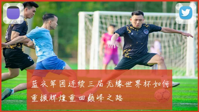 蓝衣军团连续三届无缘世界杯如何重振辉煌重回巅峰之路
