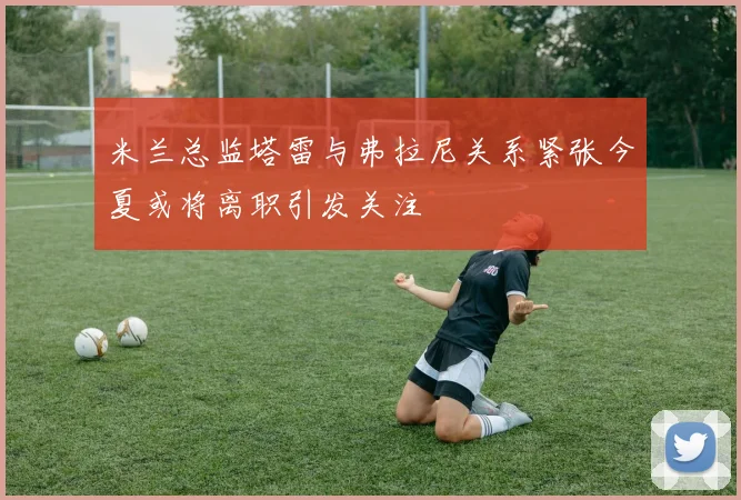 米兰总监塔雷与弗拉尼关系紧张今夏或将离职引发关注
