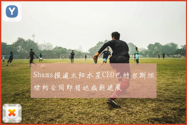 Shams报道太阳水星CEO巴特尔斯坦续约合同即将达成新进展