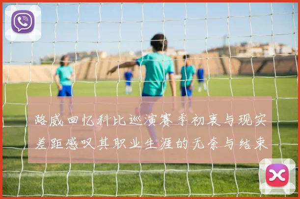 路威回忆科比巡演赛季初衷与现实差距感叹其职业生涯的无奈与结束