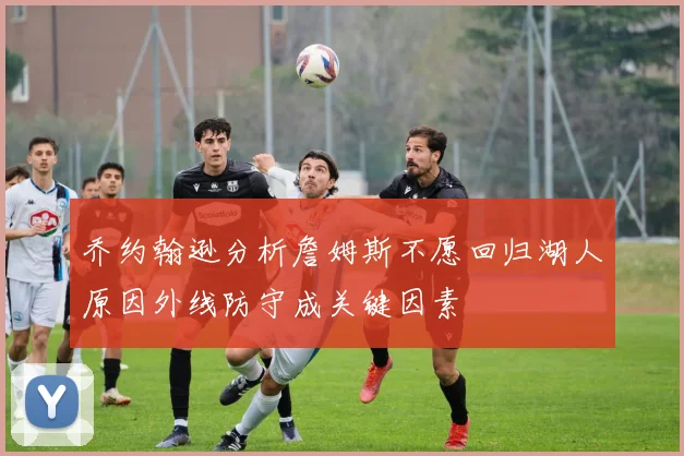 乔约翰逊分析詹姆斯不愿回归湖人原因外线防守成关键因素