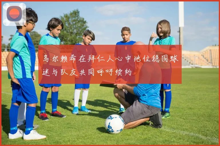 乌尔赖希在拜仁人心中地位稳固球迷与队友共同呼吁续约