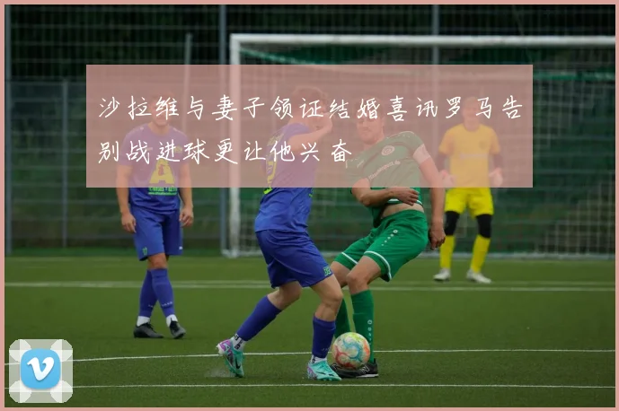 沙拉维与妻子领证结婚喜讯罗马告别战进球更让他兴奋