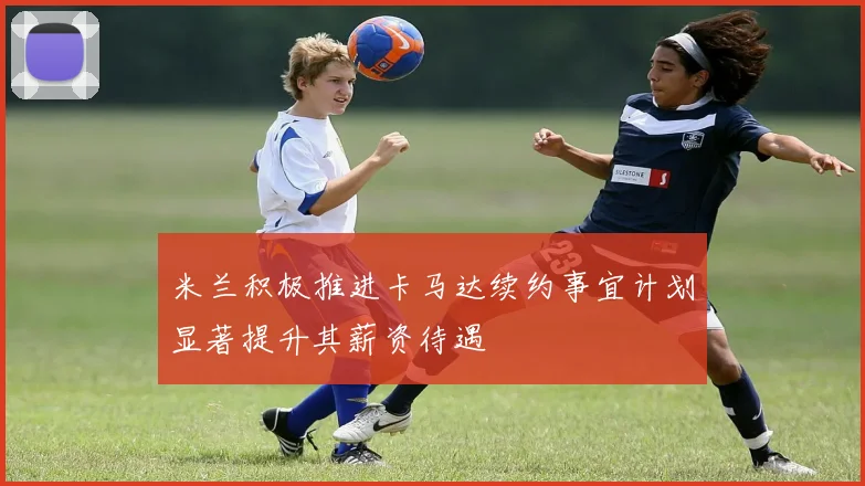 米兰积极推进卡马达续约事宜计划显著提升其薪资待遇