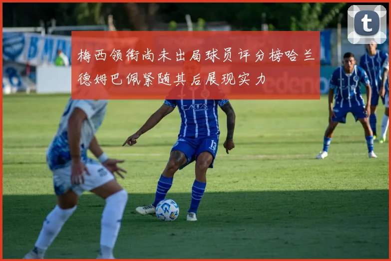 梅西领衔尚未出局球员评分榜哈兰德姆巴佩紧随其后展现实力