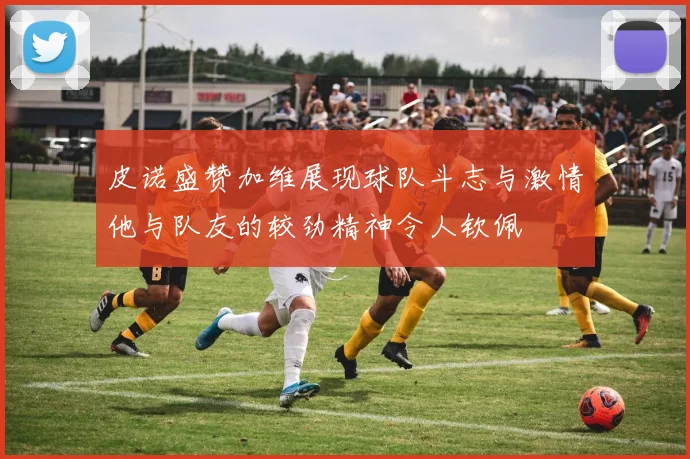 皮诺盛赞加维展现球队斗志与激情他与队友的较劲精神令人钦佩