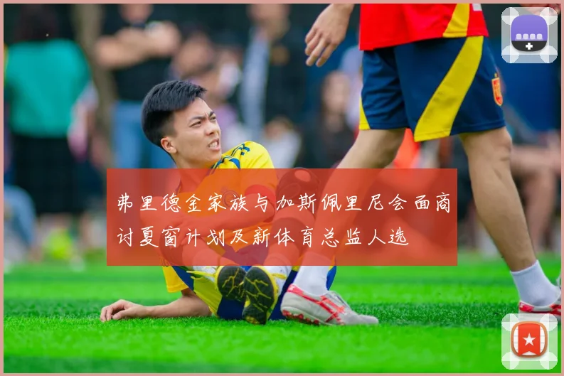 弗里德金家族与加斯佩里尼会面商讨夏窗计划及新体育总监人选
