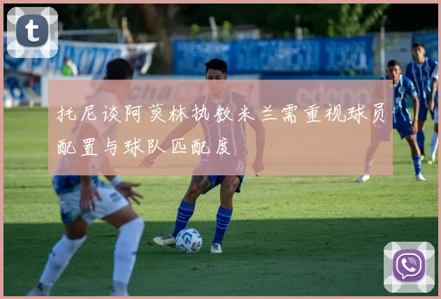 托尼谈阿莫林执教米兰需重视球员配置与球队匹配度