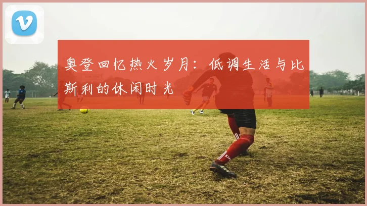 奥登回忆热火岁月：低调生活与比斯利的休闲时光