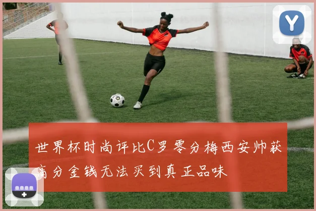 世界杯时尚评比C罗零分梅西安帅获高分金钱无法买到真正品味