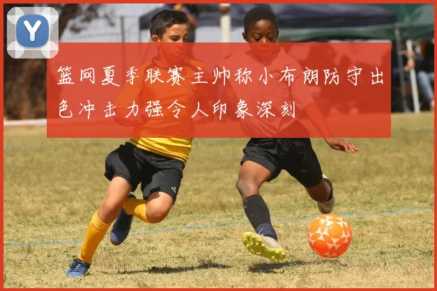 篮网夏季联赛主帅称小布朗防守出色冲击力强令人印象深刻