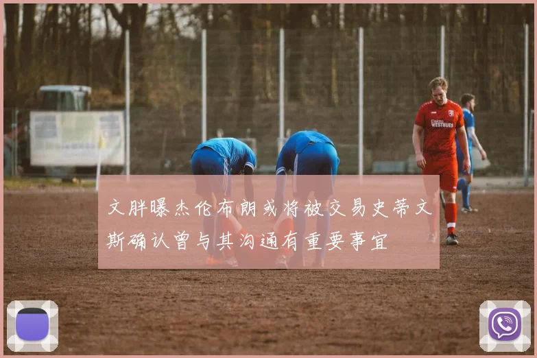文胖曝杰伦布朗或将被交易史蒂文斯确认曾与其沟通有重要事宜