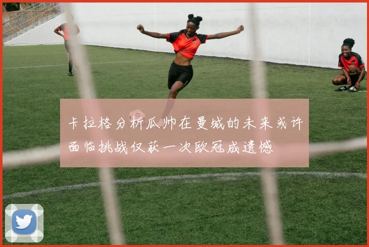 卡拉格分析瓜帅在曼城的未来或许面临挑战仅获一次欧冠成遗憾