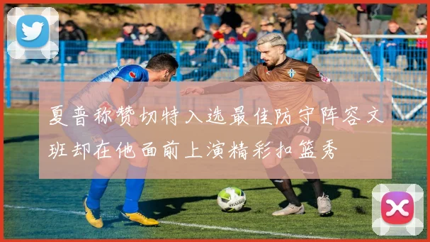 夏普称赞切特入选最佳防守阵容文班却在他面前上演精彩扣篮秀