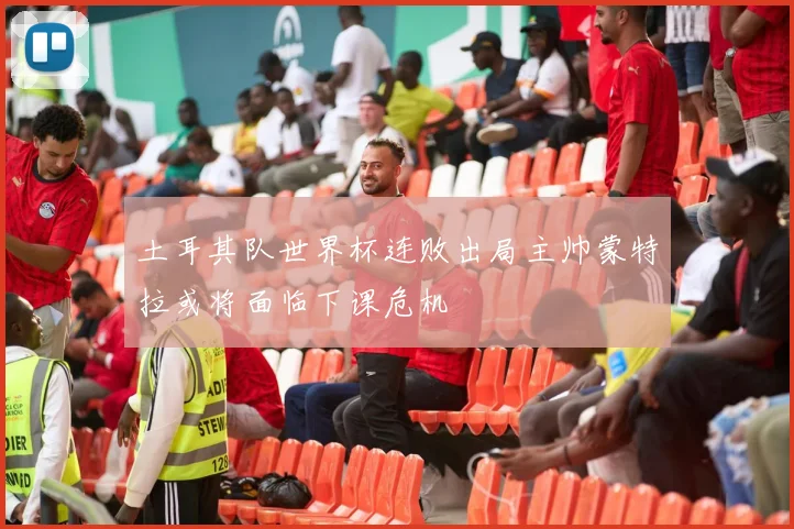土耳其队世界杯连败出局主帅蒙特拉或将面临下课危机