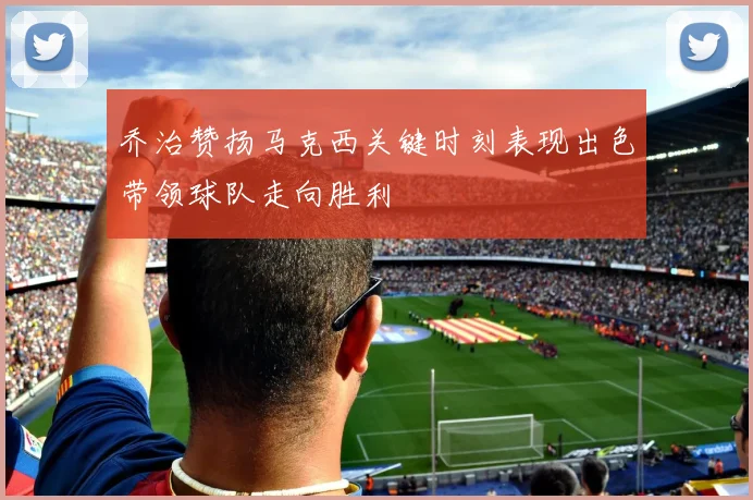乔治赞扬马克西关键时刻表现出色带领球队走向胜利