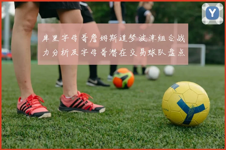 库里字母哥詹姆斯追梦波津组合战力分析及字母哥潜在交易球队盘点