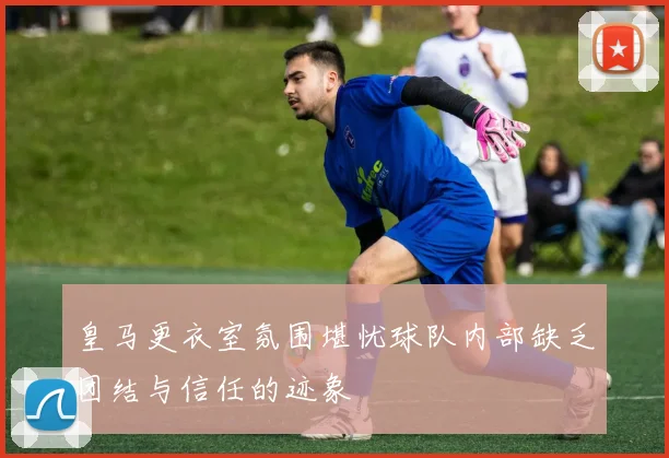 皇马更衣室氛围堪忧球队内部缺乏团结与信任的迹象