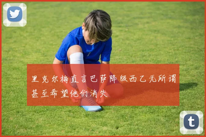 里克尔梅直言巴萨降级西乙无所谓甚至希望他们消失