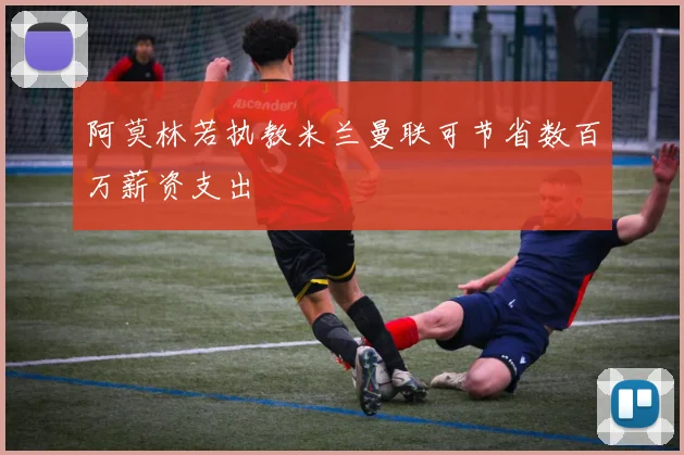 阿莫林若执教米兰曼联可节省数百万薪资支出
